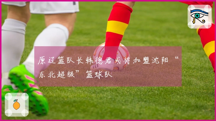 原辽篮队长韩德君或将加盟沈阳“东北超级”篮球队
