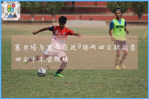 塞尔塔与里昂在近9场两回合欧战首回合中未尝败绩