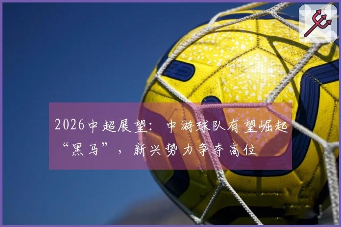 2026中超展望：中游球队有望崛起“黑马”，新兴势力争夺高位