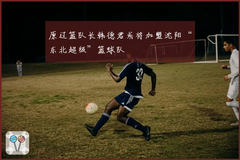 原辽篮队长韩德君或将加盟沈阳“东北超级”篮球队