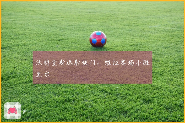 沃特金斯远射破门，维拉客场小胜里尔