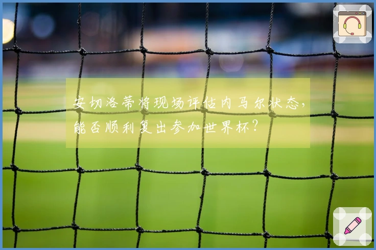 安切洛蒂将现场评估内马尔状态，能否顺利复出参加世界杯？