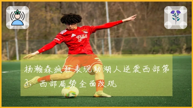 杨瀚森疯狂表现助湖人逆袭西部第3，西部局势全面改观