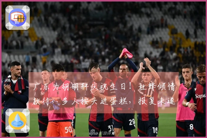 广东为胡明轩庆祝生日！杜锋倾情款待，多人按头进蛋糕，报复未遂。