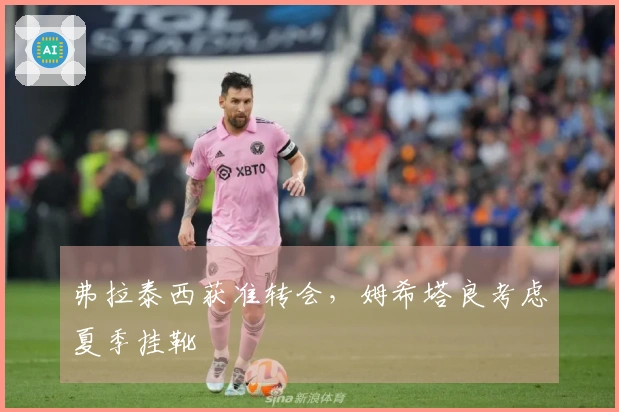 弗拉泰西获准转会，姆希塔良考虑夏季挂靴