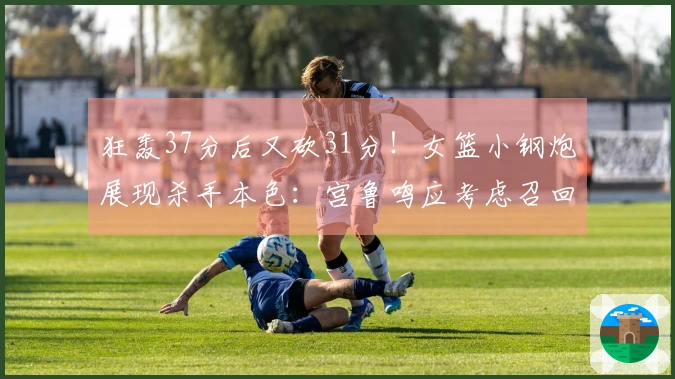 狂轰37分后又砍31分！女篮小钢炮展现杀手本色：宫鲁鸣应考虑召回她入队