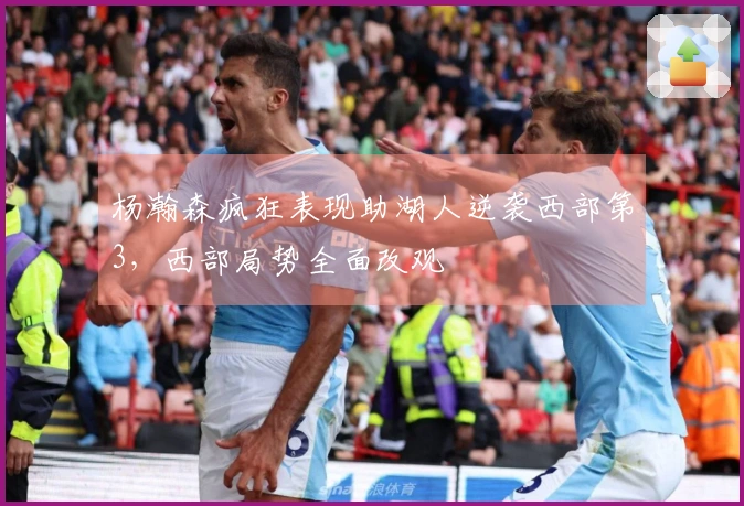 杨瀚森疯狂表现助湖人逆袭西部第3，西部局势全面改观