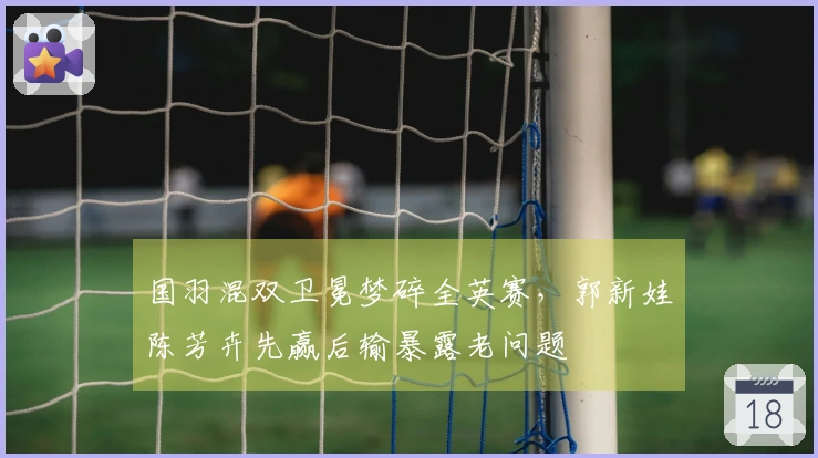 国羽混双卫冕梦碎全英赛，郭新娃陈芳卉先赢后输暴露老问题