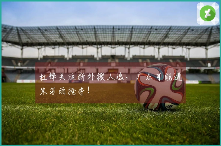 杜锋关注新外援人选，广东可能遭朱芳雨抢夺！