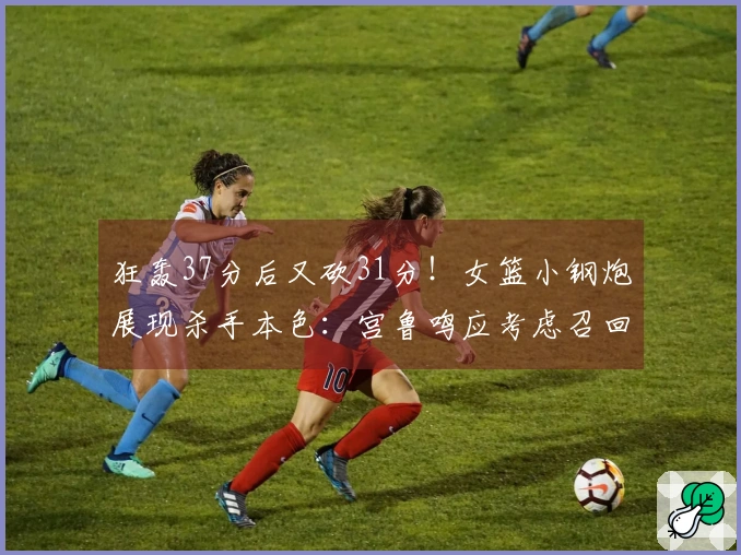 狂轰37分后又砍31分！女篮小钢炮展现杀手本色：宫鲁鸣应考虑召回她入队