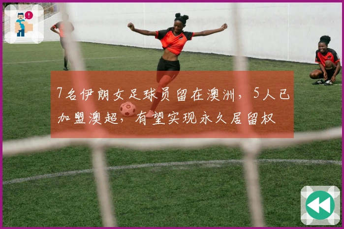 7名伊朗女足球员留在澳洲，5人已加盟澳超，有望实现永久居留权