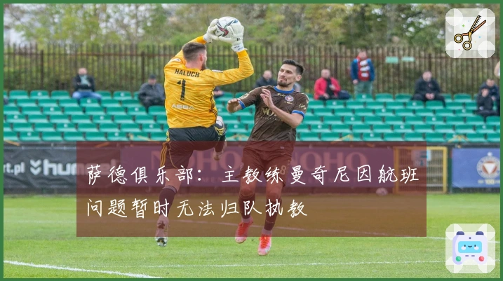 萨德俱乐部：主教练曼奇尼因航班问题暂时无法归队执教