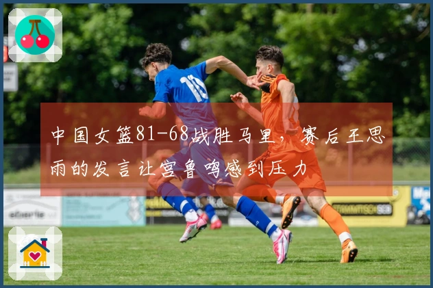 中国女篮81-68战胜马里，赛后王思雨的发言让宫鲁鸣感到压力