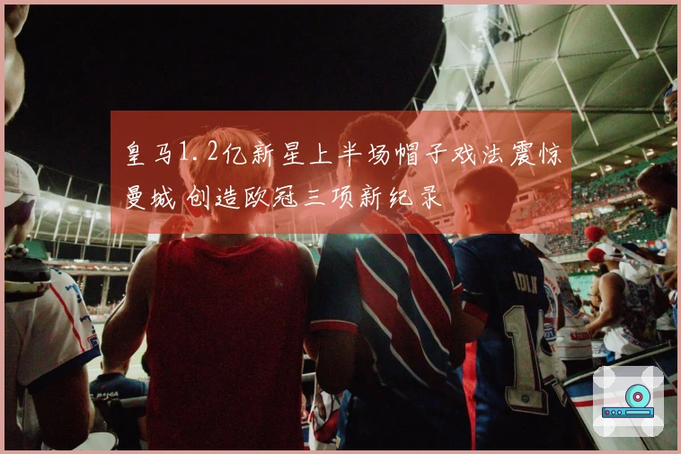 皇马1.2亿新星上半场帽子戏法震惊曼城 创造欧冠三项新纪录