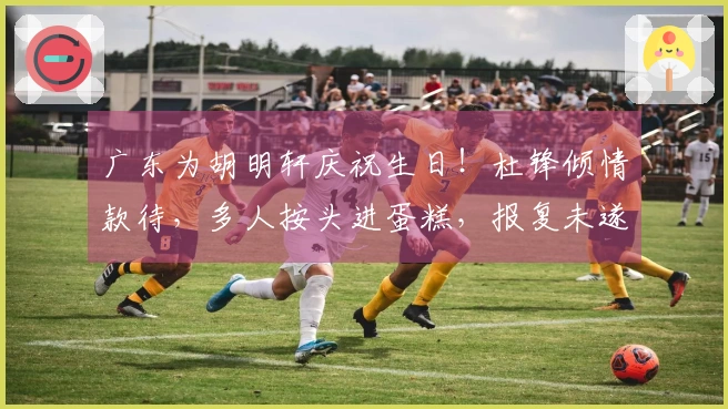 广东为胡明轩庆祝生日！杜锋倾情款待，多人按头进蛋糕，报复未遂。
