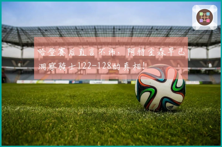 哈登赛后直言不讳，阿特金森早已洞察骑士122-128的真相！