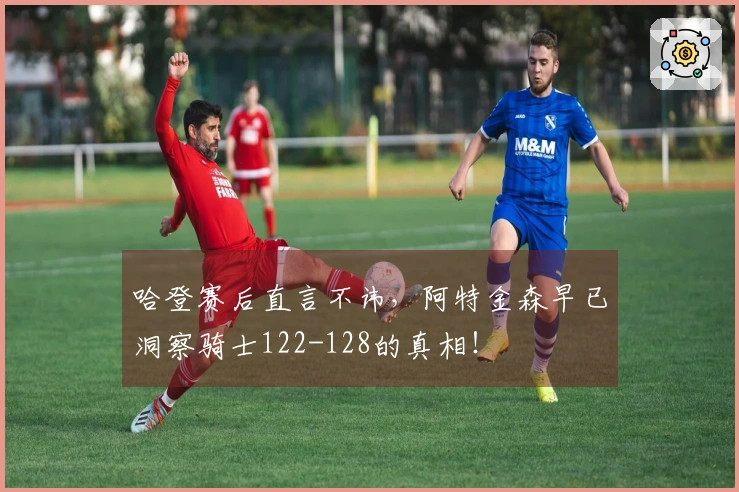 哈登赛后直言不讳，阿特金森早已洞察骑士122-128的真相！