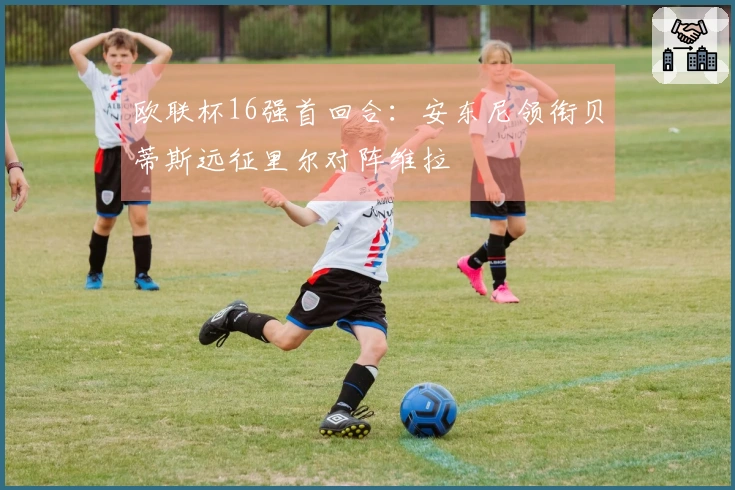 欧联杯16强首回合：安东尼领衔贝蒂斯远征里尔对阵维拉