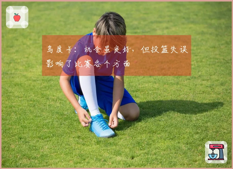 乌度卡：机会虽良好，但投篮失误影响了比赛各个方面