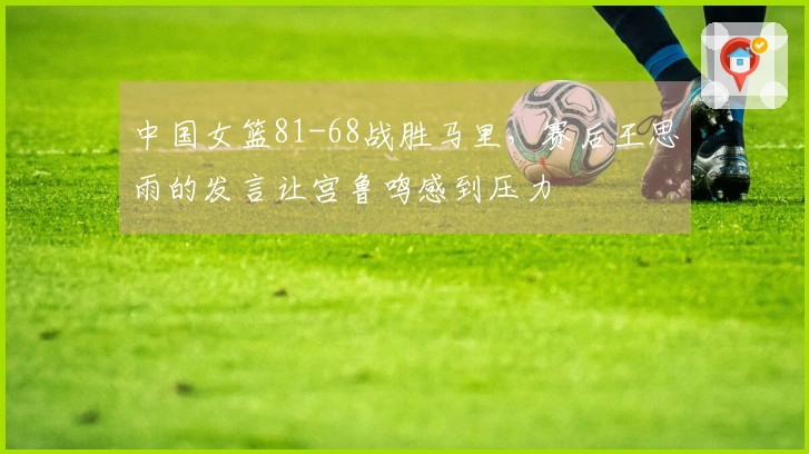 中国女篮81-68战胜马里，赛后王思雨的发言让宫鲁鸣感到压力